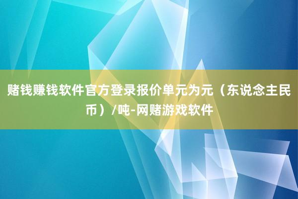 赌钱赚钱软件官方登录报价单元为元（东说念主民币）/吨-网赌游戏软件