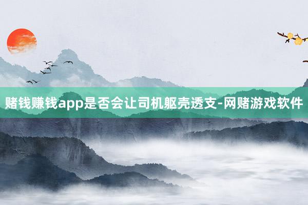 赌钱赚钱app是否会让司机躯壳透支-网赌游戏软件