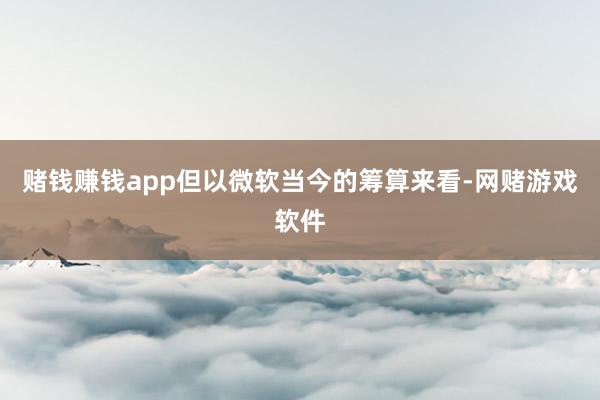 赌钱赚钱app但以微软当今的筹算来看-网赌游戏软件