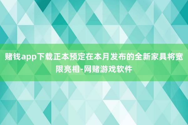 赌钱app下载正本预定在本月发布的全新家具将宽限亮相-网赌游戏软件