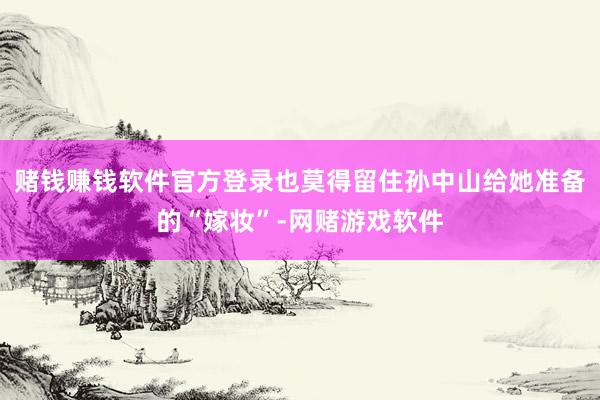 赌钱赚钱软件官方登录也莫得留住孙中山给她准备的“嫁妆”-网赌游戏软件
