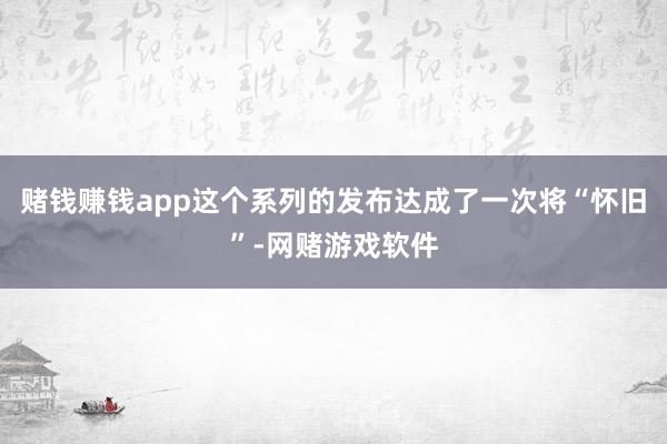 赌钱赚钱app这个系列的发布达成了一次将“怀旧”-网赌游戏软件