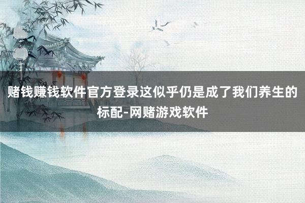 赌钱赚钱软件官方登录这似乎仍是成了我们养生的标配-网赌游戏软件