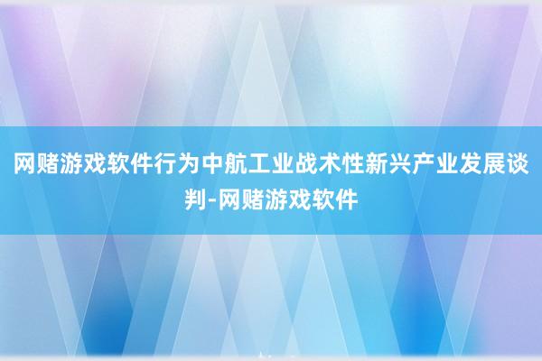 网赌游戏软件行为中航工业战术性新兴产业发展谈判-网赌游戏软件