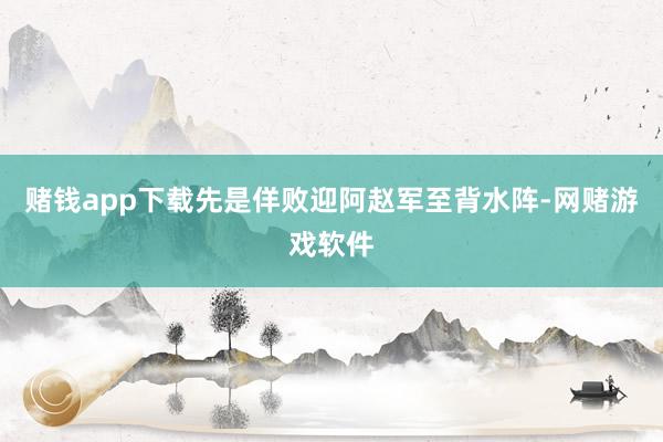 赌钱app下载先是佯败迎阿赵军至背水阵-网赌游戏软件