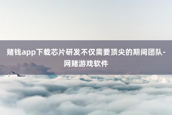 赌钱app下载芯片研发不仅需要顶尖的期间团队-网赌游戏软件