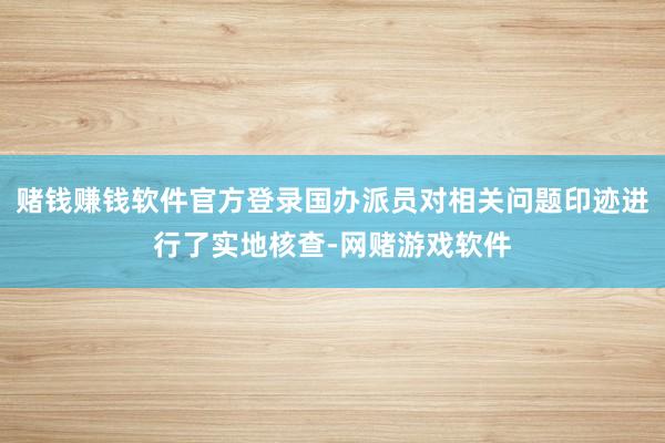 赌钱赚钱软件官方登录国办派员对相关问题印迹进行了实地核查-网赌游戏软件