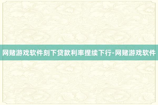 网赌游戏软件刻下贷款利率捏续下行-网赌游戏软件