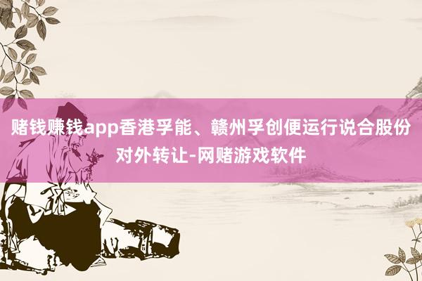 赌钱赚钱app香港孚能、赣州孚创便运行说合股份对外转让-网赌游戏软件