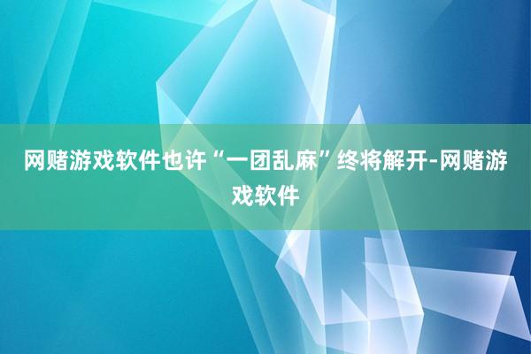 网赌游戏软件也许“一团乱麻”终将解开-网赌游戏软件