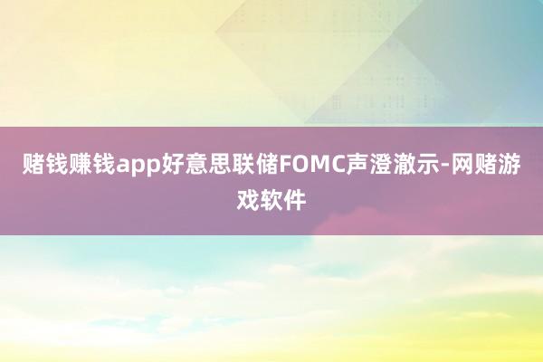 赌钱赚钱app好意思联储FOMC声澄澈示-网赌游戏软件