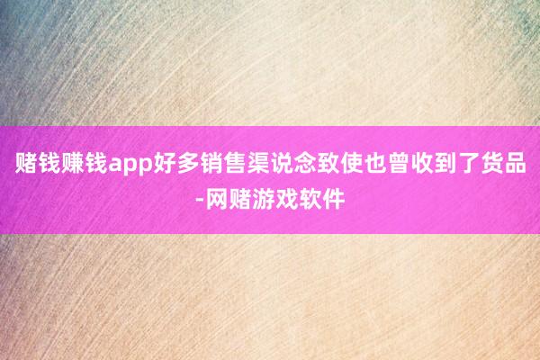 赌钱赚钱app好多销售渠说念致使也曾收到了货品-网赌游戏软件