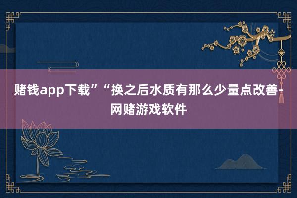 赌钱app下载”“换之后水质有那么少量点改善-网赌游戏软件