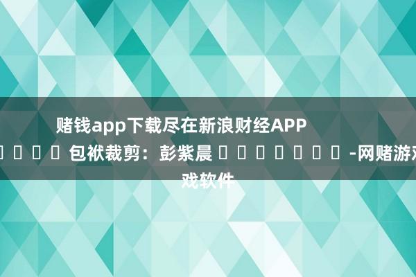 赌钱app下载尽在新浪财经APP            						包袱裁剪：彭紫晨 							-网赌游戏软件