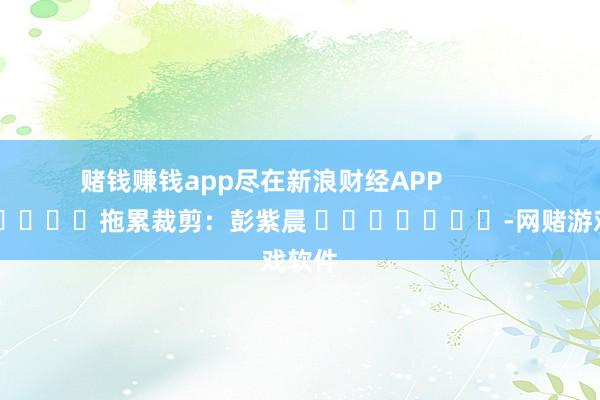 赌钱赚钱app尽在新浪财经APP            						拖累裁剪：彭紫晨 							-网赌游戏软件