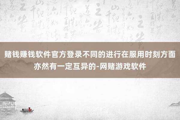 赌钱赚钱软件官方登录不同的进行在服用时刻方面亦然有一定互异的-网赌游戏软件
