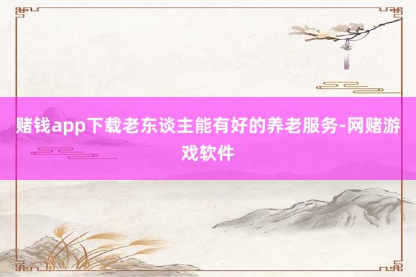 赌钱app下载老东谈主能有好的养老服务-网赌游戏软件