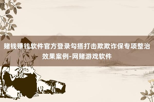 赌钱赚钱软件官方登录勾搭打击欺欺诈保专项整治效果案例-网赌游戏软件