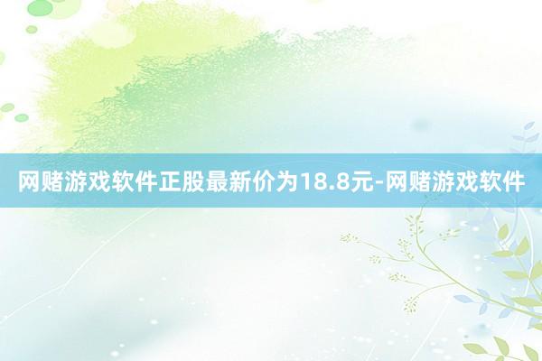 网赌游戏软件正股最新价为18.8元-网赌游戏软件