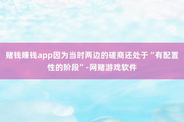 赌钱赚钱app因为当时两边的磋商还处于“有配置性的阶段”-网赌游戏软件