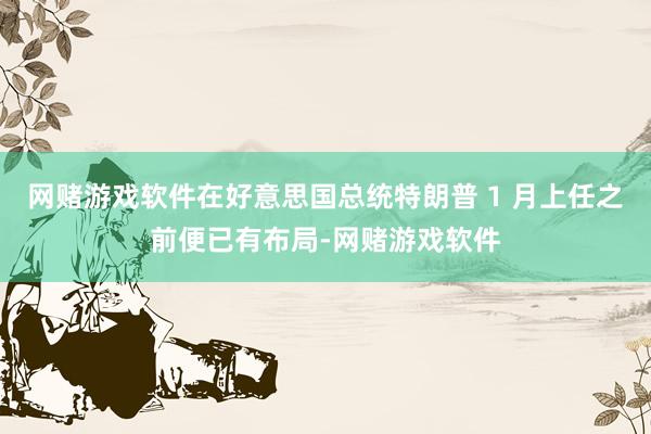 网赌游戏软件在好意思国总统特朗普 1 月上任之前便已有布局-网赌游戏软件