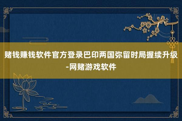 赌钱赚钱软件官方登录巴印两国弥留时局握续升级-网赌游戏软件