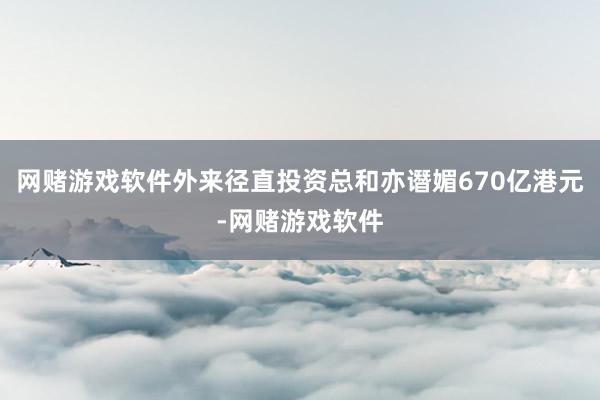 网赌游戏软件外来径直投资总和亦谮媚670亿港元-网赌游戏软件