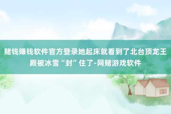 赌钱赚钱软件官方登录她起床就看到了北台顶龙王殿被冰雪“封”住了-网赌游戏软件