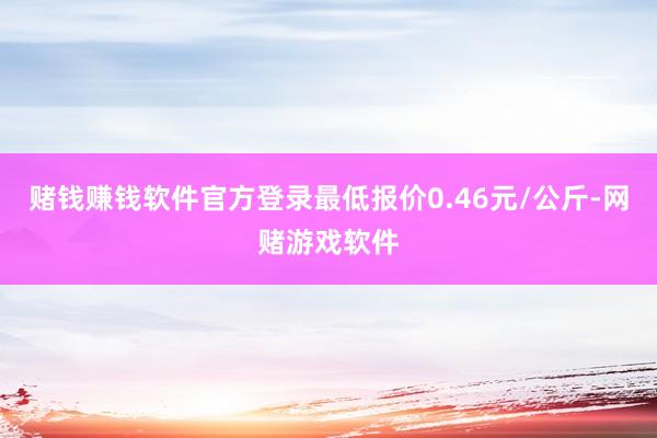 赌钱赚钱软件官方登录最低报价0.46元/公斤-网赌游戏软件