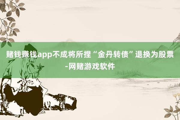 赌钱赚钱app不成将所捏“金丹转债”退换为股票-网赌游戏软件