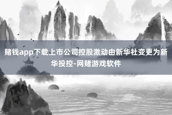 赌钱app下载上市公司控股激动由新华社变更为新华投控-网赌游戏软件