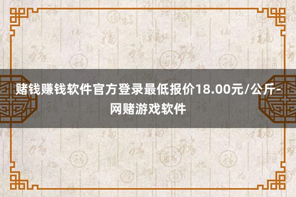 赌钱赚钱软件官方登录最低报价18.00元/公斤-网赌游戏软件