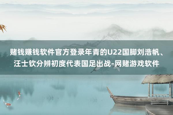 赌钱赚钱软件官方登录年青的U22国脚刘浩帆、汪士钦分辨初度代表国足出战-网赌游戏软件