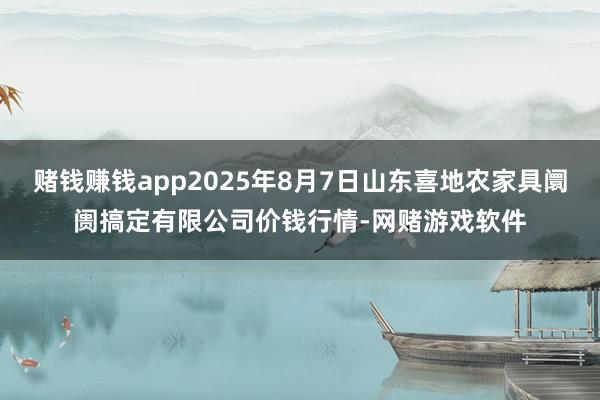 赌钱赚钱app2025年8月7日山东喜地农家具阛阓搞定有限公司价钱行情-网赌游戏软件