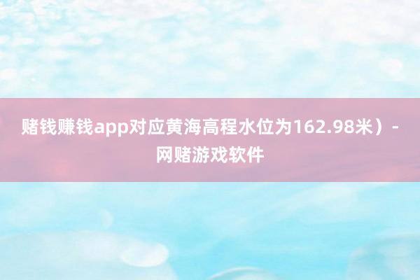 赌钱赚钱app对应黄海高程水位为162.98米）-网赌游戏软件
