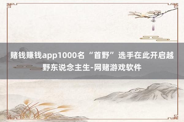 赌钱赚钱app1000名 “首野” 选手在此开启越野东说念主生-网赌游戏软件