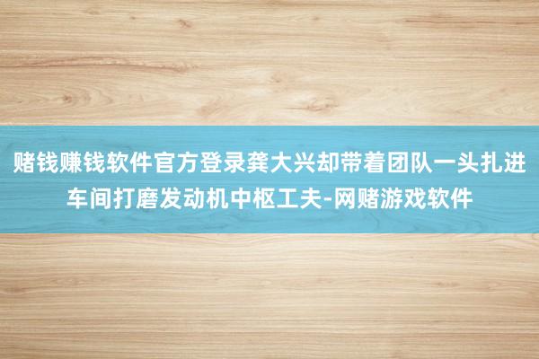 赌钱赚钱软件官方登录龚大兴却带着团队一头扎进车间打磨发动机中枢工夫-网赌游戏软件