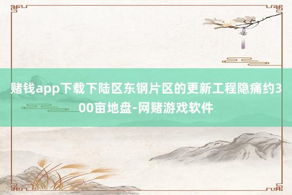 赌钱app下载下陆区东钢片区的更新工程隐痛约300亩地盘-网赌游戏软件