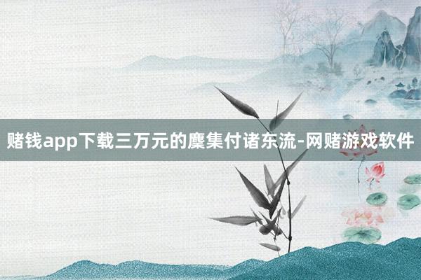 赌钱app下载三万元的麇集付诸东流-网赌游戏软件