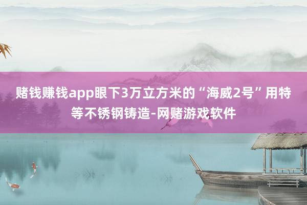 赌钱赚钱app眼下3万立方米的“海威2号”用特等不锈钢铸造-网赌游戏软件