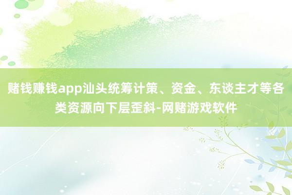 赌钱赚钱app汕头统筹计策、资金、东谈主才等各类资源向下层歪斜-网赌游戏软件