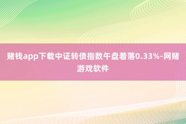 赌钱app下载中证转债指数午盘着落0.33%-网赌游戏软件
