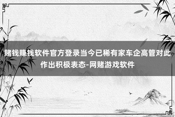 赌钱赚钱软件官方登录当今已稀有家车企高管对此作出积极表态-网赌游戏软件
