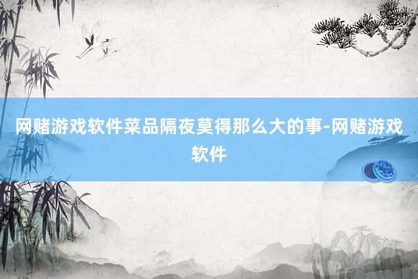 网赌游戏软件菜品隔夜莫得那么大的事-网赌游戏软件