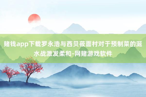 赌钱app下载罗永浩与西贝莜面村对于预制菜的涎水战激发柔和-网赌游戏软件