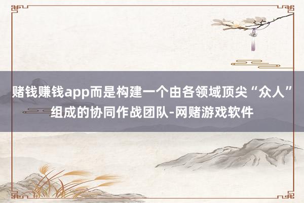 赌钱赚钱app而是构建一个由各领域顶尖“众人”组成的协同作战团队-网赌游戏软件