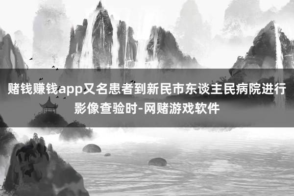 赌钱赚钱app又名患者到新民市东谈主民病院进行影像查验时-网赌游戏软件