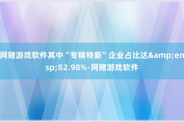 网赌游戏软件其中“专精特新”企业占比达&ensp;82.98%-网赌游戏软件