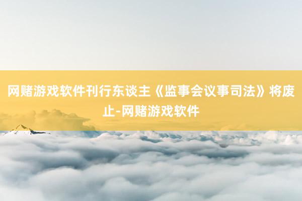 网赌游戏软件刊行东谈主《监事会议事司法》将废止-网赌游戏软件