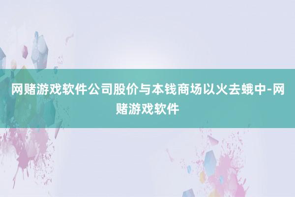网赌游戏软件公司股价与本钱商场以火去蛾中-网赌游戏软件